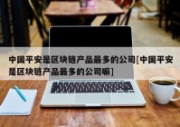 中国平安是区块链产品最多的公司[中国平安是区块链产品最多的公司嘛]