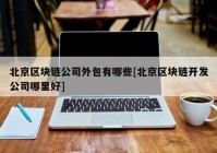 北京区块链公司外包有哪些[北京区块链开发公司哪里好]