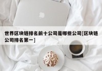 世界区块链排名前十公司是哪些公司[区块链公司排名第一]