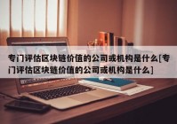 专门评估区块链价值的公司或机构是什么[专门评估区块链价值的公司或机构是什么]